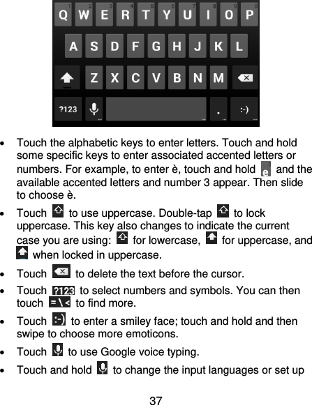  37    Touch the alphabetic keys to enter letters. Touch and hold some specific keys to enter associated accented letters or numbers. For example, to enter è, touch and hold    and the available accented letters and number 3 appear. Then slide to choose è.   Touch    to use uppercase. Double-tap    to lock uppercase. This key also changes to indicate the current case you are using:    for lowercase,    for uppercase, and   when locked in uppercase.   Touch    to delete the text before the cursor.   Touch    to select numbers and symbols. You can then touch    to find more.     Touch    to enter a smiley face; touch and hold and then swipe to choose more emoticons.   Touch    to use Google voice typing.   Touch and hold    to change the input languages or set up 