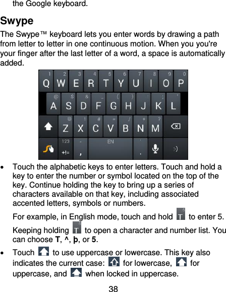  38 the Google keyboard. Swype The Swype™ keyboard lets you enter words by drawing a path from letter to letter in one continuous motion. When you you&apos;re your finger after the last letter of a word, a space is automatically added.    Touch the alphabetic keys to enter letters. Touch and hold a key to enter the number or symbol located on the top of the key. Continue holding the key to bring up a series of characters available on that key, including associated accented letters, symbols or numbers. For example, in English mode, touch and hold    to enter 5. Keeping holding    to open a character and number list. You can choose T, ^, þ, or 5.     Touch    to use uppercase or lowercase. This key also indicates the current case:    for lowercase,    for uppercase, and    when locked in uppercase. 