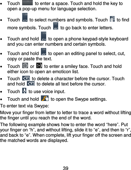  39   Touch    to enter a space. Touch and hold the key to open a pop-up menu for language selection.   Touch    to select numbers and symbols. Touch    to find more symbols. Touch    to go back to enter letters.   Touch and hold    to open a phone keypad-style keyboard and you can enter numbers and certain symbols.   Touch and hold    to open an editing panel to select, cut, copy or paste the text.   Touch    or    to enter a smiley face. Touch and hold either icon to open an emoticon list.   Touch    to delete a character before the cursor. Touch and hold    to delete all text before the cursor.   Touch    to use voice input.   Touch and hold    to open the Swype settings. To enter text via Swype: Move your finger from letter to letter to trace a word without lifting the finger until you reach the end of the word. The following example shows how to enter the word “here”. Put your finger on “h”, and without lifting, slide it to “e”, and then to “r”, and back to “e”. When complete, lift your finger off the screen and the matched words are displayed. 