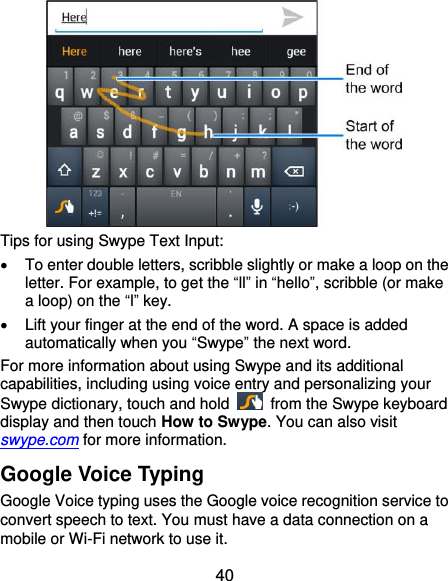  40  Tips for using Swype Text Input:   To enter double letters, scribble slightly or make a loop on the letter. For example, to get the “ll” in “hello”, scribble (or make a loop) on the “l” key.   Lift your finger at the end of the word. A space is added automatically when you “Swype” the next word. For more information about using Swype and its additional capabilities, including using voice entry and personalizing your Swype dictionary, touch and hold    from the Swype keyboard display and then touch How to Swype. You can also visit swype.com for more information. Google Voice Typing Google Voice typing uses the Google voice recognition service to convert speech to text. You must have a data connection on a mobile or Wi-Fi network to use it. 