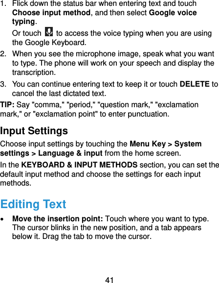  41 1.  Flick down the status bar when entering text and touch Choose input method, and then select Google voice typing. Or touch    to access the voice typing when you are using the Google Keyboard. 2.  When you see the microphone image, speak what you want to type. The phone will work on your speech and display the transcription. 3.  You can continue entering text to keep it or touch DELETE to cancel the last dictated text. TIP: Say &quot;comma,&quot; &quot;period,&quot; &quot;question mark,&quot; &quot;exclamation mark,&quot; or &quot;exclamation point&quot; to enter punctuation. Input Settings Choose input settings by touching the Menu Key &gt; System settings &gt; Language &amp; input from the home screen. In the KEYBOARD &amp; INPUT METHODS section, you can set the default input method and choose the settings for each input methods. Editing Text  Move the insertion point: Touch where you want to type. The cursor blinks in the new position, and a tab appears below it. Drag the tab to move the cursor. 