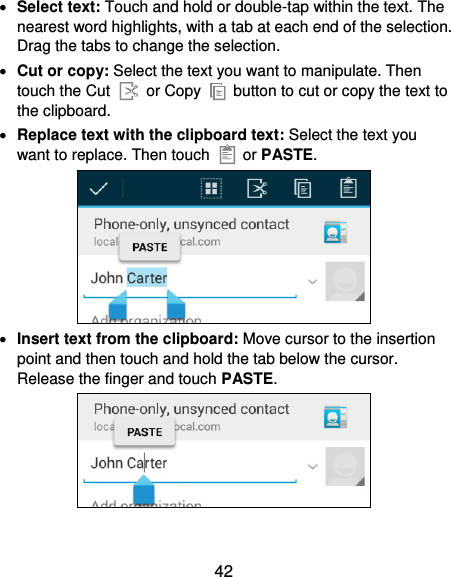 42  Select text: Touch and hold or double-tap within the text. The nearest word highlights, with a tab at each end of the selection. Drag the tabs to change the selection.  Cut or copy: Select the text you want to manipulate. Then touch the Cut   or Copy    button to cut or copy the text to the clipboard.  Replace text with the clipboard text: Select the text you want to replace. Then touch   or PASTE.   Insert text from the clipboard: Move cursor to the insertion point and then touch and hold the tab below the cursor. Release the finger and touch PASTE.  