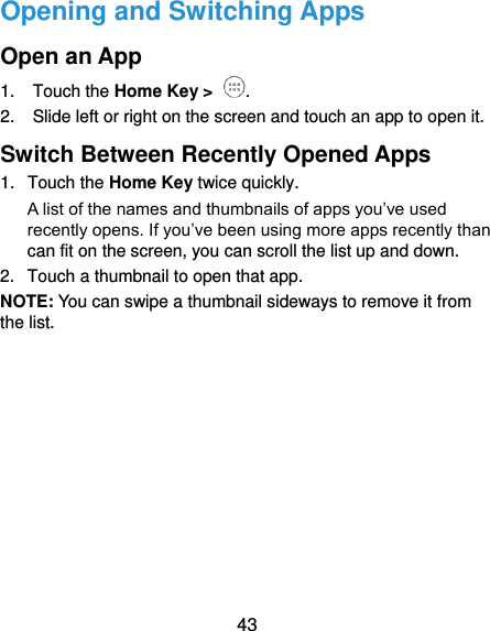  43 Opening and Switching Apps Open an App 1.  Touch the Home Key &gt;  . 2.  Slide left or right on the screen and touch an app to open it. Switch Between Recently Opened Apps 1.  Touch the Home Key twice quickly.   A list of the names and thumbnails of apps you’ve used recently opens. If you’ve been using more apps recently than can fit on the screen, you can scroll the list up and down. 2.  Touch a thumbnail to open that app. NOTE: You can swipe a thumbnail sideways to remove it from the list.           