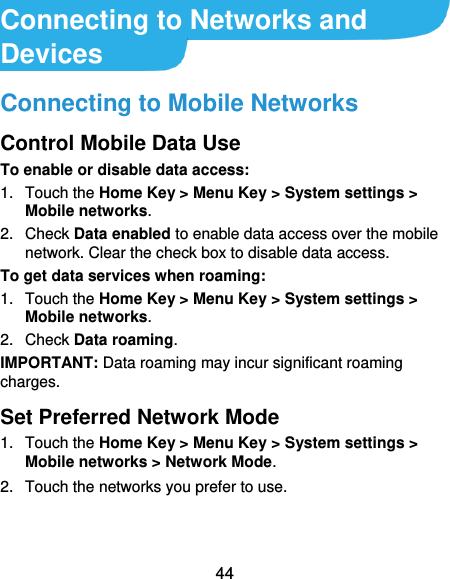  44 Connecting to Networks and Devices Connecting to Mobile Networks Control Mobile Data Use To enable or disable data access: 1.  Touch the Home Key &gt; Menu Key &gt; System settings &gt; Mobile networks.   2.  Check Data enabled to enable data access over the mobile network. Clear the check box to disable data access. To get data services when roaming: 1.  Touch the Home Key &gt; Menu Key &gt; System settings &gt; Mobile networks.   2.  Check Data roaming. IMPORTANT: Data roaming may incur significant roaming charges. Set Preferred Network Mode 1.  Touch the Home Key &gt; Menu Key &gt; System settings &gt; Mobile networks &gt; Network Mode. 2.  Touch the networks you prefer to use. 