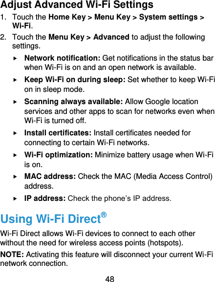  48 Adjust Advanced Wi-Fi Settings 1.  Touch the Home Key &gt; Menu Key &gt; System settings &gt; Wi-Fi. 2.  Touch the Menu Key &gt; Advanced to adjust the following settings.  Network notification: Get notifications in the status bar when Wi-Fi is on and an open network is available.  Keep Wi-Fi on during sleep: Set whether to keep Wi-Fi on in sleep mode.  Scanning always available: Allow Google location services and other apps to scan for networks even when Wi-Fi is turned off.  Install certificates: Install certificates needed for connecting to certain Wi-Fi networks.  Wi-Fi optimization: Minimize battery usage when Wi-Fi is on.  MAC address: Check the MAC (Media Access Control) address.  IP address: Check the phone’s IP address. Using Wi-Fi Direct® Wi-Fi Direct allows Wi-Fi devices to connect to each other without the need for wireless access points (hotspots). NOTE: Activating this feature will disconnect your current Wi-Fi network connection. 
