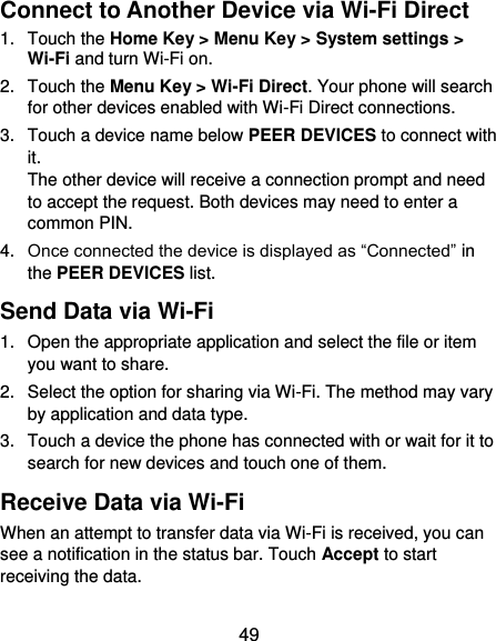  49 Connect to Another Device via Wi-Fi Direct 1.  Touch the Home Key &gt; Menu Key &gt; System settings &gt; Wi-Fi and turn Wi-Fi on. 2.  Touch the Menu Key &gt; Wi-Fi Direct. Your phone will search for other devices enabled with Wi-Fi Direct connections. 3.  Touch a device name below PEER DEVICES to connect with it. The other device will receive a connection prompt and need to accept the request. Both devices may need to enter a common PIN. 4. Once connected the device is displayed as “Connected” in the PEER DEVICES list. Send Data via Wi-Fi 1.  Open the appropriate application and select the file or item you want to share. 2.  Select the option for sharing via Wi-Fi. The method may vary by application and data type. 3.  Touch a device the phone has connected with or wait for it to search for new devices and touch one of them. Receive Data via Wi-Fi When an attempt to transfer data via Wi-Fi is received, you can see a notification in the status bar. Touch Accept to start receiving the data. 