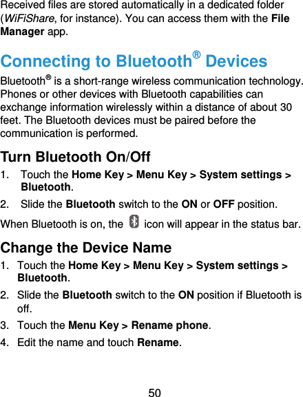  50 Received files are stored automatically in a dedicated folder (WiFiShare, for instance). You can access them with the File Manager app. Connecting to Bluetooth® Devices Bluetooth® is a short-range wireless communication technology. Phones or other devices with Bluetooth capabilities can exchange information wirelessly within a distance of about 30 feet. The Bluetooth devices must be paired before the communication is performed. Turn Bluetooth On/Off 1. Touch the Home Key &gt; Menu Key &gt; System settings &gt; Bluetooth. 2.  Slide the Bluetooth switch to the ON or OFF position. When Bluetooth is on, the    icon will appear in the status bar.   Change the Device Name 1.  Touch the Home Key &gt; Menu Key &gt; System settings &gt; Bluetooth. 2.  Slide the Bluetooth switch to the ON position if Bluetooth is off. 3.  Touch the Menu Key &gt; Rename phone. 4.  Edit the name and touch Rename. 