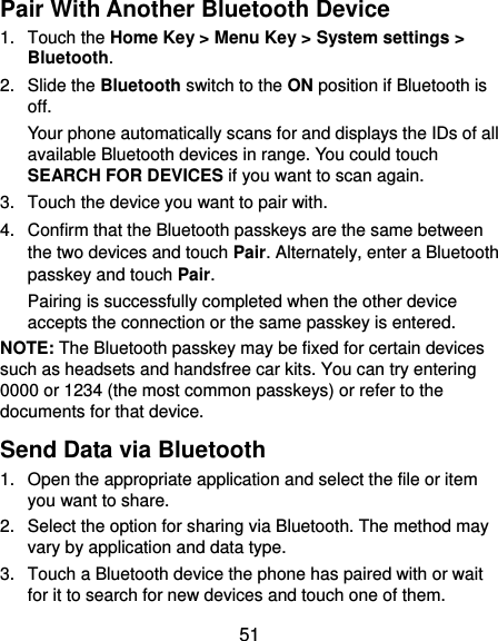  51 Pair With Another Bluetooth Device 1.  Touch the Home Key &gt; Menu Key &gt; System settings &gt; Bluetooth. 2.  Slide the Bluetooth switch to the ON position if Bluetooth is off. Your phone automatically scans for and displays the IDs of all available Bluetooth devices in range. You could touch SEARCH FOR DEVICES if you want to scan again. 3.  Touch the device you want to pair with. 4.  Confirm that the Bluetooth passkeys are the same between the two devices and touch Pair. Alternately, enter a Bluetooth passkey and touch Pair. Pairing is successfully completed when the other device accepts the connection or the same passkey is entered. NOTE: The Bluetooth passkey may be fixed for certain devices such as headsets and handsfree car kits. You can try entering 0000 or 1234 (the most common passkeys) or refer to the documents for that device. Send Data via Bluetooth 1.  Open the appropriate application and select the file or item you want to share. 2.  Select the option for sharing via Bluetooth. The method may vary by application and data type. 3.  Touch a Bluetooth device the phone has paired with or wait for it to search for new devices and touch one of them. 
