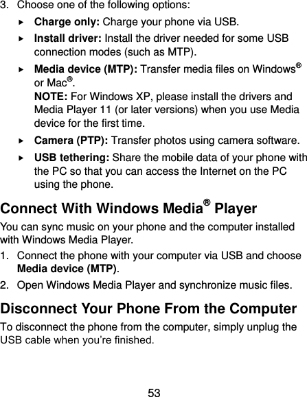  53 3.  Choose one of the following options:  Charge only: Charge your phone via USB.  Install driver: Install the driver needed for some USB connection modes (such as MTP).  Media device (MTP): Transfer media files on Windows® or Mac®. NOTE: For Windows XP, please install the drivers and Media Player 11 (or later versions) when you use Media device for the first time.  Camera (PTP): Transfer photos using camera software.  USB tethering: Share the mobile data of your phone with the PC so that you can access the Internet on the PC using the phone. Connect With Windows Media® Player You can sync music on your phone and the computer installed with Windows Media Player. 1.  Connect the phone with your computer via USB and choose Media device (MTP). 2.  Open Windows Media Player and synchronize music files. Disconnect Your Phone From the Computer To disconnect the phone from the computer, simply unplug the USB cable when you’re finished. 