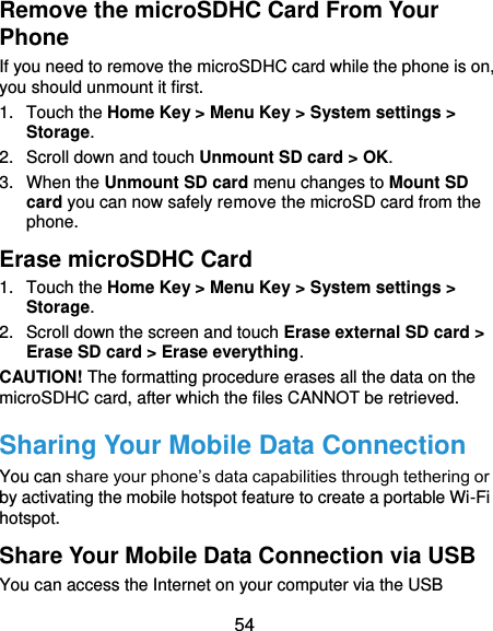  54 Remove the microSDHC Card From Your Phone If you need to remove the microSDHC card while the phone is on, you should unmount it first. 1.  Touch the Home Key &gt; Menu Key &gt; System settings &gt; Storage. 2.  Scroll down and touch Unmount SD card &gt; OK. 3.  When the Unmount SD card menu changes to Mount SD card you can now safely remove the microSD card from the phone. Erase microSDHC Card 1.  Touch the Home Key &gt; Menu Key &gt; System settings &gt; Storage. 2.  Scroll down the screen and touch Erase external SD card &gt; Erase SD card &gt; Erase everything. CAUTION! The formatting procedure erases all the data on the microSDHC card, after which the files CANNOT be retrieved. Sharing Your Mobile Data Connection You can share your phone’s data capabilities through tethering or by activating the mobile hotspot feature to create a portable Wi-Fi hotspot.   Share Your Mobile Data Connection via USB You can access the Internet on your computer via the USB 