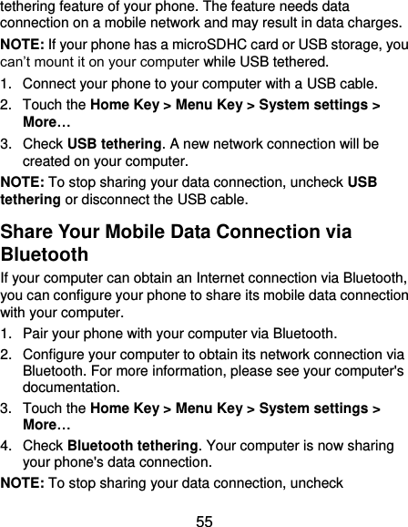  55 tethering feature of your phone. The feature needs data connection on a mobile network and may result in data charges.   NOTE: If your phone has a microSDHC card or USB storage, you can’t mount it on your computer while USB tethered.   1.  Connect your phone to your computer with a USB cable.   2.  Touch the Home Key &gt; Menu Key &gt; System settings &gt; More… 3.  Check USB tethering. A new network connection will be created on your computer. NOTE: To stop sharing your data connection, uncheck USB tethering or disconnect the USB cable. Share Your Mobile Data Connection via Bluetooth If your computer can obtain an Internet connection via Bluetooth, you can configure your phone to share its mobile data connection with your computer. 1.  Pair your phone with your computer via Bluetooth. 2.  Configure your computer to obtain its network connection via Bluetooth. For more information, please see your computer&apos;s documentation. 3.  Touch the Home Key &gt; Menu Key &gt; System settings &gt; More… 4.  Check Bluetooth tethering. Your computer is now sharing your phone&apos;s data connection. NOTE: To stop sharing your data connection, uncheck 