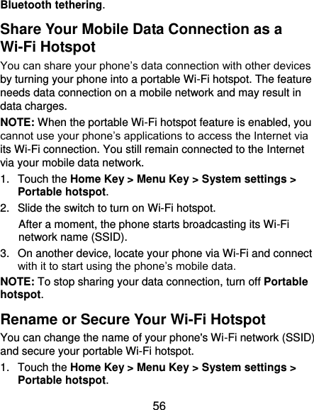  56 Bluetooth tethering. Share Your Mobile Data Connection as a Wi-Fi Hotspot You can share your phone’s data connection with other devices by turning your phone into a portable Wi-Fi hotspot. The feature needs data connection on a mobile network and may result in data charges. NOTE: When the portable Wi-Fi hotspot feature is enabled, you cannot use your phone’s applications to access the Internet via its Wi-Fi connection. You still remain connected to the Internet via your mobile data network. 1.  Touch the Home Key &gt; Menu Key &gt; System settings &gt; Portable hotspot. 2.  Slide the switch to turn on Wi-Fi hotspot.   After a moment, the phone starts broadcasting its Wi-Fi network name (SSID). 3.  On another device, locate your phone via Wi-Fi and connect with it to start using the phone’s mobile data. NOTE: To stop sharing your data connection, turn off Portable hotspot. Rename or Secure Your Wi-Fi Hotspot You can change the name of your phone&apos;s Wi-Fi network (SSID) and secure your portable Wi-Fi hotspot. 1.  Touch the Home Key &gt; Menu Key &gt; System settings &gt; Portable hotspot. 