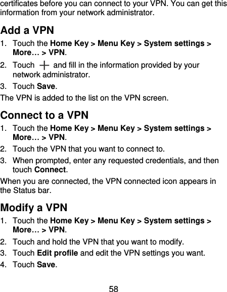  58 certificates before you can connect to your VPN. You can get this information from your network administrator. Add a VPN 1.  Touch the Home Key &gt; Menu Key &gt; System settings &gt; More… &gt; VPN. 2.  Touch  and fill in the information provided by your network administrator. 3.  Touch Save. The VPN is added to the list on the VPN screen. Connect to a VPN 1.  Touch the Home Key &gt; Menu Key &gt; System settings &gt; More… &gt; VPN. 2.  Touch the VPN that you want to connect to. 3.  When prompted, enter any requested credentials, and then touch Connect.   When you are connected, the VPN connected icon appears in the Status bar. Modify a VPN 1.  Touch the Home Key &gt; Menu Key &gt; System settings &gt; More… &gt; VPN. 2.  Touch and hold the VPN that you want to modify. 3.  Touch Edit profile and edit the VPN settings you want. 4.  Touch Save.   
