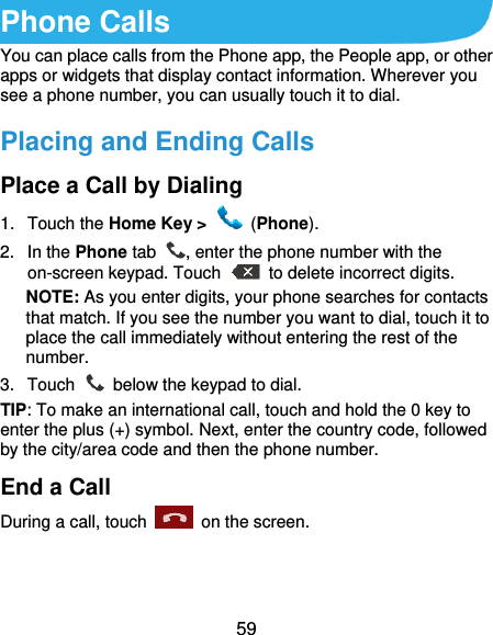  59 Phone Calls You can place calls from the Phone app, the People app, or other apps or widgets that display contact information. Wherever you see a phone number, you can usually touch it to dial. Placing and Ending Calls Place a Call by Dialing 1.  Touch the Home Key &gt;    (Phone). 2.  In the Phone tab  , enter the phone number with the on-screen keypad. Touch    to delete incorrect digits. NOTE: As you enter digits, your phone searches for contacts that match. If you see the number you want to dial, touch it to place the call immediately without entering the rest of the number.   3.  Touch    below the keypad to dial. TIP: To make an international call, touch and hold the 0 key to enter the plus (+) symbol. Next, enter the country code, followed by the city/area code and then the phone number. End a Call During a call, touch    on the screen. 