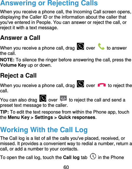  60 Answering or Rejecting Calls When you receive a phone call, the Incoming Call screen opens, displaying the Caller ID or the information about the caller that you&apos;ve entered in People. You can answer or reject the call, or reject it with a text message. Answer a Call When you receive a phone call, drag    over    to answer the call. NOTE: To silence the ringer before answering the call, press the Volume Key up or down. Reject a Call When you receive a phone call, drag    over    to reject the call. You can also drag    over    to reject the call and send a preset text message to the caller.   TIP: To edit the text response from within the Phone app, touch the Menu Key &gt; Settings &gt; Quick responses. Working With the Call Log The Call log is a list of all the calls you&apos;ve placed, received, or missed. It provides a convenient way to redial a number, return a call, or add a number to your contacts. To open the call log, touch the Call log tab    in the Phone 