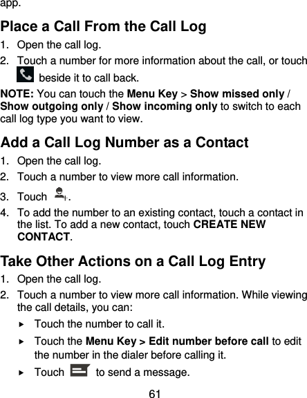 61 app. Place a Call From the Call Log 1.  Open the call log. 2.  Touch a number for more information about the call, or touch   beside it to call back. NOTE: You can touch the Menu Key &gt; Show missed only / Show outgoing only / Show incoming only to switch to each call log type you want to view. Add a Call Log Number as a Contact 1.  Open the call log. 2.  Touch a number to view more call information. 3.  Touch  . 4.  To add the number to an existing contact, touch a contact in the list. To add a new contact, touch CREATE NEW CONTACT. Take Other Actions on a Call Log Entry 1.  Open the call log. 2.  Touch a number to view more call information. While viewing the call details, you can:  Touch the number to call it.  Touch the Menu Key &gt; Edit number before call to edit the number in the dialer before calling it.  Touch    to send a message. 