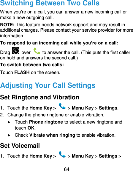  64 Switching Between Two Calls When you’re on a call, you can answer a new incoming call or make a new outgoing call. NOTE: This feature needs network support and may result in additional charges. Please contact your service provider for more information. To respond to an incoming call while you’re on a call: Drag    over    to answer the call. (This puts the first caller on hold and answers the second call.) To switch between two calls: Touch FLASH on the screen. Adjusting Your Call Settings Set Ringtone and Vibration 1.  Touch the Home Key &gt;   &gt; Menu Key &gt; Settings. 2.  Change the phone ringtone or enable vibration.  Touch Phone ringtone to select a new ringtone and touch OK.  Check Vibrate when ringing to enable vibration. Set Voicemail 1.  Touch the Home Key &gt;   &gt; Menu Key &gt; Settings &gt; 