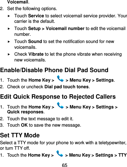  65 Voicemail. 2.  Set the following options.  Touch Service to select voicemail service provider. Your carrier is the default.  Touch Setup &gt; Voicemail number to edit the voicemail number.  Touch Sound to set the notification sound for new voicemails.  Check Vibrate to let the phone vibrate when receiving new voicemails. Enable/Disable Phone Dial Pad Sound 1.  Touch the Home Key &gt;   &gt; Menu Key &gt; Settings. 2.  Check or uncheck Dial pad touch tones. Edit Quick Response to Rejected Callers 1.  Touch the Home Key &gt;   &gt; Menu Key &gt; Settings &gt; Quick responses. 2.  Touch the text message to edit it. 3.  Touch OK to save the new message. Set TTY Mode Select a TTY mode for your phone to work with a teletypewriter, or turn TTY off. 1.  Touch the Home Key &gt;   &gt; Menu Key &gt; Settings &gt; TTY 