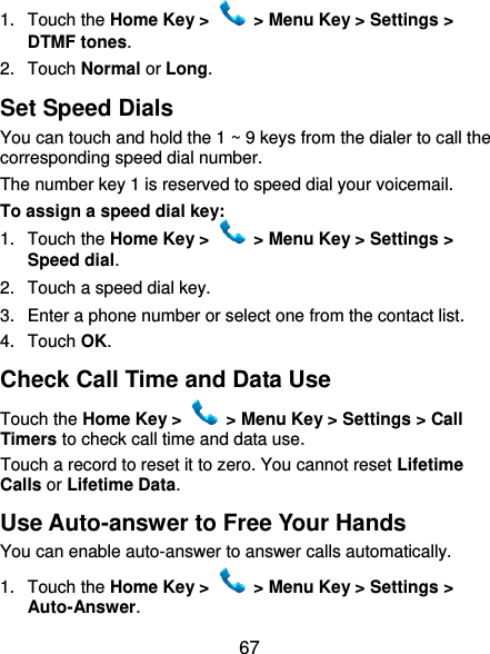  67 1.  Touch the Home Key &gt;   &gt; Menu Key &gt; Settings &gt; DTMF tones. 2.  Touch Normal or Long. Set Speed Dials You can touch and hold the 1 ~ 9 keys from the dialer to call the corresponding speed dial number. The number key 1 is reserved to speed dial your voicemail. To assign a speed dial key: 1.  Touch the Home Key &gt;   &gt; Menu Key &gt; Settings &gt; Speed dial. 2.  Touch a speed dial key. 3.  Enter a phone number or select one from the contact list. 4.  Touch OK. Check Call Time and Data Use Touch the Home Key &gt;   &gt; Menu Key &gt; Settings &gt; Call Timers to check call time and data use. Touch a record to reset it to zero. You cannot reset Lifetime Calls or Lifetime Data. Use Auto-answer to Free Your Hands You can enable auto-answer to answer calls automatically. 1.  Touch the Home Key &gt;   &gt; Menu Key &gt; Settings &gt; Auto-Answer. 