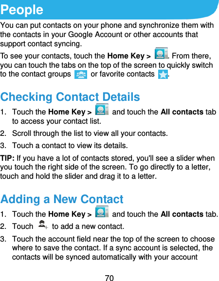  70 People You can put contacts on your phone and synchronize them with the contacts in your Google Account or other accounts that support contact syncing. To see your contacts, touch the Home Key &gt;  . From there, you can touch the tabs on the top of the screen to quickly switch to the contact groups    or favorite contacts  . Checking Contact Details 1.  Touch the Home Key &gt;    and touch the All contacts tab to access your contact list. 2.  Scroll through the list to view all your contacts. 3.  Touch a contact to view its details. TIP: If you have a lot of contacts stored, you&apos;ll see a slider when you touch the right side of the screen. To go directly to a letter, touch and hold the slider and drag it to a letter. Adding a New Contact 1.  Touch the Home Key &gt;    and touch the All contacts tab. 2.  Touch    to add a new contact. 3.  Touch the account field near the top of the screen to choose where to save the contact. If a sync account is selected, the contacts will be synced automatically with your account 