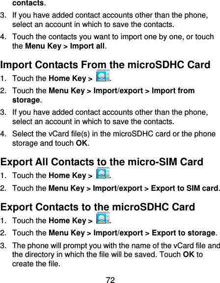  72 contacts. 3.  If you have added contact accounts other than the phone, select an account in which to save the contacts. 4.  Touch the contacts you want to import one by one, or touch the Menu Key &gt; Import all. Import Contacts From the microSDHC Card 1.  Touch the Home Key &gt;  . 2.  Touch the Menu Key &gt; Import/export &gt; Import from storage. 3. If you have added contact accounts other than the phone, select an account in which to save the contacts. 4.  Select the vCard file(s) in the microSDHC card or the phone storage and touch OK. Export All Contacts to the micro-SIM Card 1.  Touch the Home Key &gt;  . 2.  Touch the Menu Key &gt; Import/export &gt; Export to SIM card. Export Contacts to the microSDHC Card 1.  Touch the Home Key &gt;  . 2.  Touch the Menu Key &gt; Import/export &gt; Export to storage. 3.  The phone will prompt you with the name of the vCard file and the directory in which the file will be saved. Touch OK to create the file. 