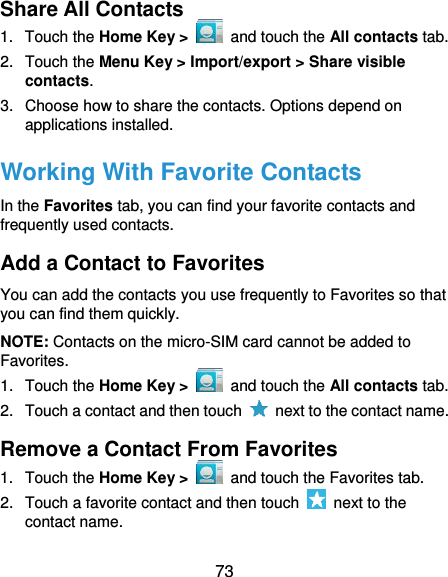  73 Share All Contacts 1.  Touch the Home Key &gt;   and touch the All contacts tab. 2.  Touch the Menu Key &gt; Import/export &gt; Share visible contacts. 3.  Choose how to share the contacts. Options depend on applications installed. Working With Favorite Contacts In the Favorites tab, you can find your favorite contacts and frequently used contacts. Add a Contact to Favorites You can add the contacts you use frequently to Favorites so that you can find them quickly. NOTE: Contacts on the micro-SIM card cannot be added to Favorites. 1.  Touch the Home Key &gt;   and touch the All contacts tab. 2.  Touch a contact and then touch    next to the contact name. Remove a Contact From Favorites 1.  Touch the Home Key &gt;   and touch the Favorites tab. 2.  Touch a favorite contact and then touch    next to the contact name. 