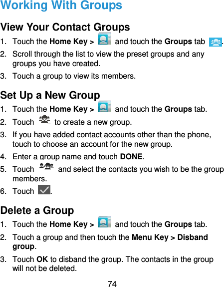  74 Working With Groups View Your Contact Groups 1.  Touch the Home Key &gt;   and touch the Groups tab  . 2.  Scroll through the list to view the preset groups and any groups you have created. 3.  Touch a group to view its members. Set Up a New Group 1.  Touch the Home Key &gt;   and touch the Groups tab. 2.  Touch    to create a new group. 3. If you have added contact accounts other than the phone, touch to choose an account for the new group. 4.  Enter a group name and touch DONE. 5.  Touch    and select the contacts you wish to be the group members. 6.  Touch  . Delete a Group 1.  Touch the Home Key &gt;   and touch the Groups tab. 2.  Touch a group and then touch the Menu Key &gt; Disband group. 3.  Touch OK to disband the group. The contacts in the group will not be deleted. 