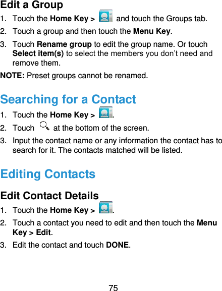  75 Edit a Group 1.  Touch the Home Key &gt;   and touch the Groups tab. 2.  Touch a group and then touch the Menu Key. 3.  Touch Rename group to edit the group name. Or touch Select item(s) to select the members you don’t need and remove them. NOTE: Preset groups cannot be renamed. Searching for a Contact 1.  Touch the Home Key &gt;  . 2.  Touch   at the bottom of the screen. 3.  Input the contact name or any information the contact has to search for it. The contacts matched will be listed. Editing Contacts Edit Contact Details 1.  Touch the Home Key &gt;  . 2.  Touch a contact you need to edit and then touch the Menu Key &gt; Edit. 3.  Edit the contact and touch DONE. 