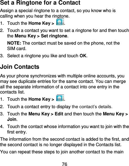  76 Set a Ringtone for a Contact Assign a special ringtone to a contact, so you know who is calling when you hear the ringtone. 1.  Touch the Home Key &gt;  . 2.  Touch a contact you want to set a ringtone for and then touch the Menu Key &gt; Set ringtone. NOTE: The contact must be saved on the phone, not the SIM card. 3.  Select a ringtone you like and touch OK. Join Contacts As your phone synchronizes with multiple online accounts, you may see duplicate entries for the same contact. You can merge all the separate information of a contact into one entry in the contacts list. 1.  Touch the Home Key &gt;  . 2.  Touch a contact entry to display the contact’s details. 3.  Touch the Menu Key &gt; Edit and then touch the Menu Key &gt; Join.   4.  Touch the contact whose information you want to join with the first entry. The information from the second contact is added to the first, and the second contact is no longer displayed in the Contacts list. You can repeat these steps to join another contact to the main 
