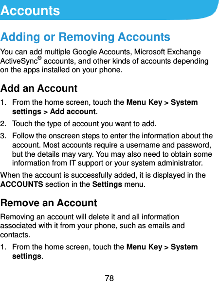  78 Accounts Adding or Removing Accounts You can add multiple Google Accounts, Microsoft Exchange ActiveSync® accounts, and other kinds of accounts depending on the apps installed on your phone. Add an Account 1.  From the home screen, touch the Menu Key &gt; System settings &gt; Add account. 2.  Touch the type of account you want to add. 3.  Follow the onscreen steps to enter the information about the account. Most accounts require a username and password, but the details may vary. You may also need to obtain some information from IT support or your system administrator. When the account is successfully added, it is displayed in the ACCOUNTS section in the Settings menu. Remove an Account Removing an account will delete it and all information associated with it from your phone, such as emails and contacts. 1.  From the home screen, touch the Menu Key &gt; System settings. 