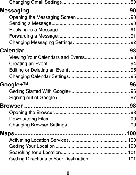  8 Changing Gmail Settings ................................................... 89 Messaging .............................................................. 90 Opening the Messaging Screen ........................................ 90 Sending a Message ........................................................... 90 Replying to a Message ...................................................... 91 Forwarding a Message ...................................................... 91 Changing Messaging Settings ........................................... 92 Calendar ................................................................. 93 Viewing Your Calendars and Events .................................. 93 Creating an Event .............................................................. 94 Editing or Deleting an Event .............................................. 95 Changing Calendar Settings .............................................. 95 Google+™ ............................................................... 96 Getting Started With Google+ ............................................ 96 Signing out of Google+ ...................................................... 97 Browser .................................................................. 98 Opening the Browser ......................................................... 98 Downloading Files ............................................................. 99 Changing Browser Settings ............................................... 99 Maps ...................................................................... 100 Activating Location Services ............................................ 100 Getting Your Location ...................................................... 100 Searching for a Location .................................................. 101 Getting Directions to Your Destination ............................. 101 