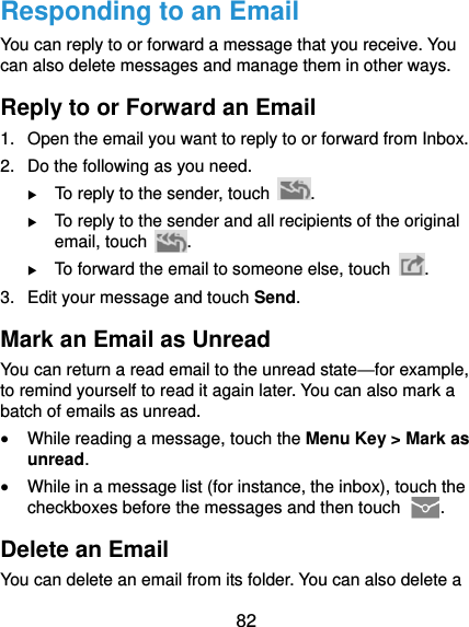  82 Responding to an Email You can reply to or forward a message that you receive. You can also delete messages and manage them in other ways. Reply to or Forward an Email 1.  Open the email you want to reply to or forward from Inbox. 2.  Do the following as you need.  To reply to the sender, touch  .  To reply to the sender and all recipients of the original email, touch  .  To forward the email to someone else, touch  . 3.  Edit your message and touch Send. Mark an Email as Unread You can return a read email to the unread state—for example, to remind yourself to read it again later. You can also mark a batch of emails as unread.  While reading a message, touch the Menu Key &gt; Mark as unread.  While in a message list (for instance, the inbox), touch the checkboxes before the messages and then touch  . Delete an Email You can delete an email from its folder. You can also delete a 