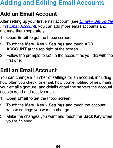  84 Adding and Editing Email Accounts Add an Email Account After setting up your first email account (see Email – Set Up the First Email Account), you can add more email accounts and manage them separately. 1.  Open Email to get the Inbox screen. 2.  Touch the Menu Key &gt; Settings and touch ADD ACCOUNT at the top right of the screen. 3.  Follow the prompts to set up the account as you did with the first one. Edit an Email Account You can change a number of settings for an account, including how often you check for email, how you’re notified of new mails, your email signature, and details about the servers the account uses to send and receive mails. 1.  Open Email to get the Inbox screen. 2.  Touch the Menu Key &gt; Settings and touch the account whose settings you want to change. 3.  Make the changes you want and touch the Back Key when you’re finished. 