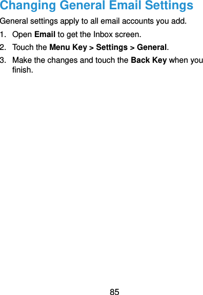  85 Changing General Email Settings General settings apply to all email accounts you add. 1.  Open Email to get the Inbox screen. 2.  Touch the Menu Key &gt; Settings &gt; General. 3.  Make the changes and touch the Back Key when you finish. 
