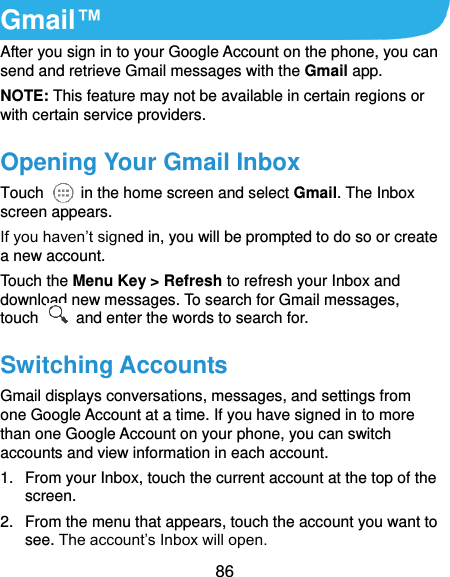  86 Gmail™ After you sign in to your Google Account on the phone, you can send and retrieve Gmail messages with the Gmail app.   NOTE: This feature may not be available in certain regions or with certain service providers. Opening Your Gmail Inbox Touch    in the home screen and select Gmail. The Inbox screen appears. If you haven’t signed in, you will be prompted to do so or create a new account. Touch the Menu Key &gt; Refresh to refresh your Inbox and download new messages. To search for Gmail messages, touch    and enter the words to search for. Switching Accounts Gmail displays conversations, messages, and settings from one Google Account at a time. If you have signed in to more than one Google Account on your phone, you can switch accounts and view information in each account. 1.  From your Inbox, touch the current account at the top of the screen. 2.  From the menu that appears, touch the account you want to see. The account’s Inbox will open. 