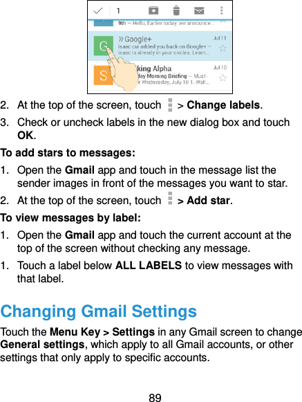  89  2.  At the top of the screen, touch   &gt; Change labels. 3.  Check or uncheck labels in the new dialog box and touch OK. To add stars to messages: 1.  Open the Gmail app and touch in the message list the sender images in front of the messages you want to star. 2.  At the top of the screen, touch   &gt; Add star. To view messages by label: 1.  Open the Gmail app and touch the current account at the top of the screen without checking any message. 1.  Touch a label below ALL LABELS to view messages with that label. Changing Gmail Settings Touch the Menu Key &gt; Settings in any Gmail screen to change General settings, which apply to all Gmail accounts, or other settings that only apply to specific accounts. 