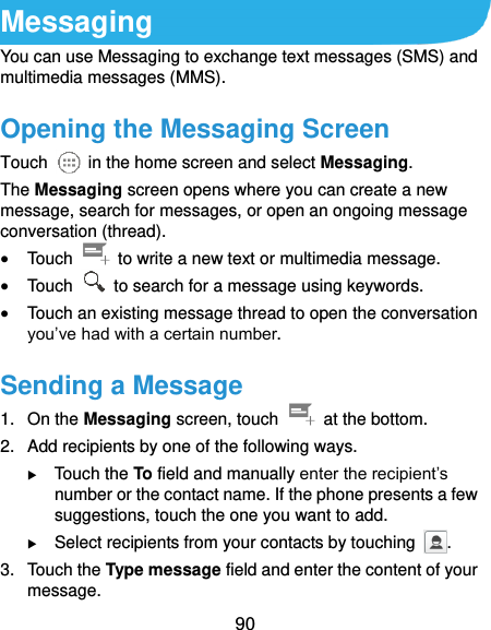  90 Messaging You can use Messaging to exchange text messages (SMS) and multimedia messages (MMS). Opening the Messaging Screen Touch    in the home screen and select Messaging. The Messaging screen opens where you can create a new message, search for messages, or open an ongoing message conversation (thread).  Touch    to write a new text or multimedia message.  Touch    to search for a message using keywords.  Touch an existing message thread to open the conversation you’ve had with a certain number.   Sending a Message 1.  On the Messaging screen, touch    at the bottom. 2.  Add recipients by one of the following ways.  Touch the To field and manually enter the recipient’s number or the contact name. If the phone presents a few suggestions, touch the one you want to add.  Select recipients from your contacts by touching  . 3.  Touch the Type message field and enter the content of your message. 