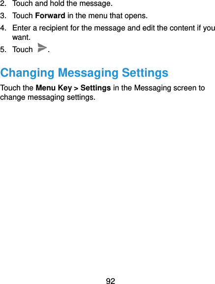  92 2.  Touch and hold the message. 3.  Touch Forward in the menu that opens. 4.  Enter a recipient for the message and edit the content if you want. 5.  Touch  . Changing Messaging Settings Touch the Menu Key &gt; Settings in the Messaging screen to change messaging settings.   