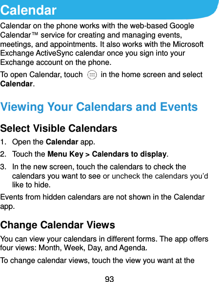  93 Calendar Calendar on the phone works with the web-based Google Calendar™ service for creating and managing events, meetings, and appointments. It also works with the Microsoft Exchange ActiveSync calendar once you sign into your Exchange account on the phone. To open Calendar, touch    in the home screen and select Calendar.   Viewing Your Calendars and Events Select Visible Calendars 1.  Open the Calendar app. 2.  Touch the Menu Key &gt; Calendars to display. 3.  In the new screen, touch the calendars to check the calendars you want to see or uncheck the calendars you’d like to hide. Events from hidden calendars are not shown in the Calendar app. Change Calendar Views You can view your calendars in different forms. The app offers four views: Month, Week, Day, and Agenda. To change calendar views, touch the view you want at the 