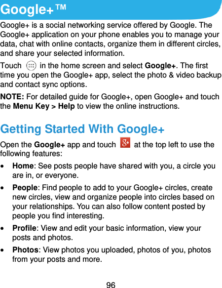  96 Google+™ Google+ is a social networking service offered by Google. The Google+ application on your phone enables you to manage your data, chat with online contacts, organize them in different circles, and share your selected information. Touch   in the home screen and select Google+. The first time you open the Google+ app, select the photo &amp; video backup and contact sync options. NOTE: For detailed guide for Google+, open Google+ and touch the Menu Key &gt; Help to view the online instructions. Getting Started With Google+ Open the Google+ app and touch    at the top left to use the following features:  Home: See posts people have shared with you, a circle you are in, or everyone.  People: Find people to add to your Google+ circles, create new circles, view and organize people into circles based on your relationships. You can also follow content posted by people you find interesting.  Profile: View and edit your basic information, view your posts and photos.  Photos: View photos you uploaded, photos of you, photos from your posts and more. 