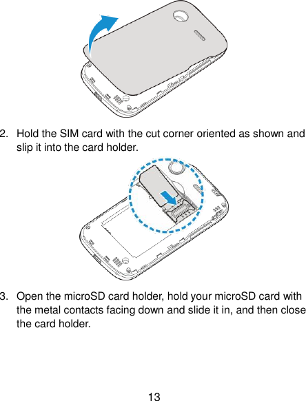  13  2.  Hold the SIM card with the cut corner oriented as shown and slip it into the card holder.    3.  Open the microSD card holder, hold your microSD card with the metal contacts facing down and slide it in, and then close the card holder. 