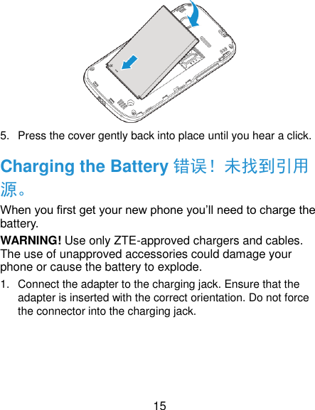  15  5.  Press the cover gently back into place until you hear a click. Charging the Battery 错误！未找到引用源。 When you first get your new phone you’ll need to charge the battery. WARNING! Use only ZTE-approved chargers and cables. The use of unapproved accessories could damage your phone or cause the battery to explode. 1.  Connect the adapter to the charging jack. Ensure that the adapter is inserted with the correct orientation. Do not force the connector into the charging jack. 