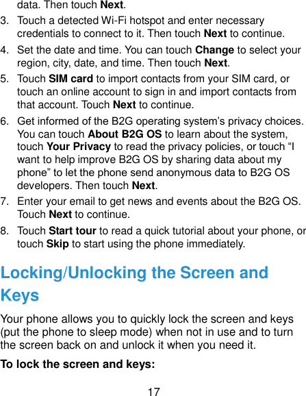  17 data. Then touch Next. 3.  Touch a detected Wi-Fi hotspot and enter necessary credentials to connect to it. Then touch Next to continue. 4.  Set the date and time. You can touch Change to select your region, city, date, and time. Then touch Next. 5.  Touch SIM card to import contacts from your SIM card, or touch an online account to sign in and import contacts from that account. Touch Next to continue. 6. Get informed of the B2G operating system’s privacy choices. You can touch About B2G OS to learn about the system, touch Your Privacy to read the privacy policies, or touch “I want to help improve B2G OS by sharing data about my phone” to let the phone send anonymous data to B2G OS developers. Then touch Next. 7.  Enter your email to get news and events about the B2G OS. Touch Next to continue. 8.  Touch Start tour to read a quick tutorial about your phone, or touch Skip to start using the phone immediately. Locking/Unlocking the Screen and Keys Your phone allows you to quickly lock the screen and keys (put the phone to sleep mode) when not in use and to turn the screen back on and unlock it when you need it. To lock the screen and keys: 