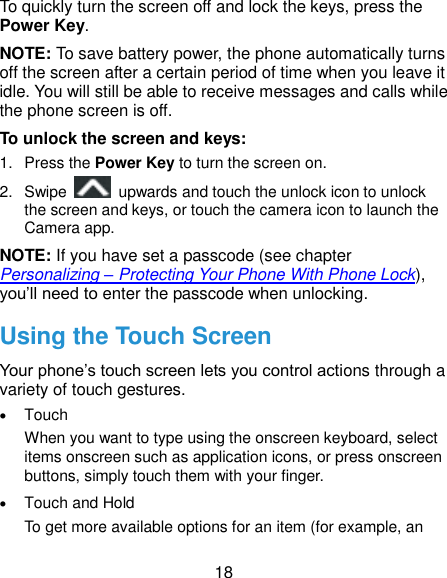  18 To quickly turn the screen off and lock the keys, press the Power Key. NOTE: To save battery power, the phone automatically turns off the screen after a certain period of time when you leave it idle. You will still be able to receive messages and calls while the phone screen is off. To unlock the screen and keys: 1.  Press the Power Key to turn the screen on. 2.  Swipe    upwards and touch the unlock icon to unlock the screen and keys, or touch the camera icon to launch the Camera app. NOTE: If you have set a passcode (see chapter Personalizing – Protecting Your Phone With Phone Lock), you’ll need to enter the passcode when unlocking. Using the Touch Screen Your phone’s touch screen lets you control actions through a variety of touch gestures.  Touch When you want to type using the onscreen keyboard, select items onscreen such as application icons, or press onscreen buttons, simply touch them with your finger.  Touch and Hold To get more available options for an item (for example, an 