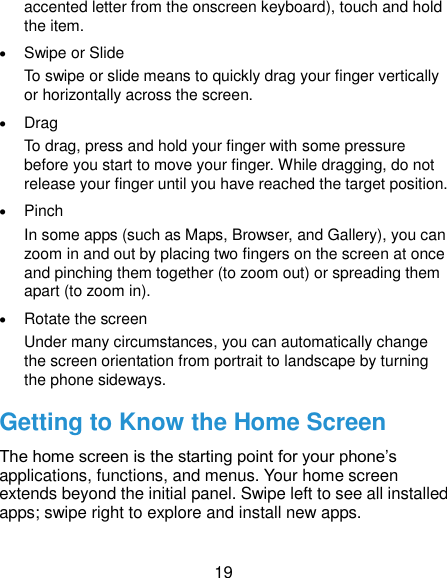  19 accented letter from the onscreen keyboard), touch and hold the item.  Swipe or Slide To swipe or slide means to quickly drag your finger vertically or horizontally across the screen.  Drag To drag, press and hold your finger with some pressure before you start to move your finger. While dragging, do not release your finger until you have reached the target position.  Pinch In some apps (such as Maps, Browser, and Gallery), you can zoom in and out by placing two fingers on the screen at once and pinching them together (to zoom out) or spreading them apart (to zoom in).  Rotate the screen Under many circumstances, you can automatically change the screen orientation from portrait to landscape by turning the phone sideways. Getting to Know the Home Screen The home screen is the starting point for your phone’s applications, functions, and menus. Your home screen extends beyond the initial panel. Swipe left to see all installed apps; swipe right to explore and install new apps.  