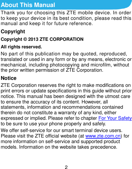  2 About This Manual Thank you for choosing this ZTE mobile device. In order to keep your device in its best condition, please read this manual and keep it for future reference. Copyright Copyright © 2013 ZTE CORPORATION All rights reserved. No part of this publication may be quoted, reproduced, translated or used in any form or by any means, electronic or mechanical, including photocopying and microfilm, without the prior written permission of ZTE Corporation. Notice ZTE Corporation reserves the right to make modifications on print errors or update specifications in this guide without prior notice. This manual has been designed with the utmost care to ensure the accuracy of its content. However, all statements, information and recommendations contained therein do not constitute a warranty of any kind, either expressed or implied. Please refer to chapter For Your Safety to be sure to use your phone properly and safely. We offer self-service for our smart terminal device users. Please visit the ZTE official website (at www.zte.com.cn) for more information on self-service and supported product models. Information on the website takes precedence.  