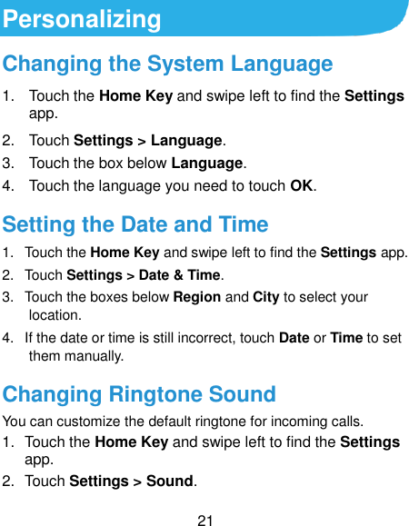  21 Personalizing Changing the System Language 1.  Touch the Home Key and swipe left to find the Settings app. 2.  Touch Settings &gt; Language. 3.  Touch the box below Language.   4.  Touch the language you need to touch OK. Setting the Date and Time 1.  Touch the Home Key and swipe left to find the Settings app. 2.  Touch Settings &gt; Date &amp; Time. 3.  Touch the boxes below Region and City to select your location. 4.  If the date or time is still incorrect, touch Date or Time to set them manually. Changing Ringtone Sound You can customize the default ringtone for incoming calls. 1.  Touch the Home Key and swipe left to find the Settings app. 2.  Touch Settings &gt; Sound. 