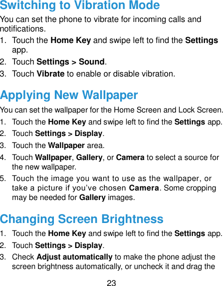  23 Switching to Vibration Mode You can set the phone to vibrate for incoming calls and notifications. 1.  Touch the Home Key and swipe left to find the Settings app. 2.  Touch Settings &gt; Sound. 3.  Touch Vibrate to enable or disable vibration. Applying New Wallpaper You can set the wallpaper for the Home Screen and Lock Screen. 1.  Touch the Home Key and swipe left to find the Settings app. 2.  Touch Settings &gt; Display. 3.  Touch the Wallpaper area. 4.  Touch Wallpaper, Gallery, or Camera to select a source for the new wallpaper. 5.  Touch the image you want to use as the wallpaper, or take a picture if you’ve chosen Camera. Some cropping may be needed for Gallery images. Changing Screen Brightness 1.  Touch the Home Key and swipe left to find the Settings app. 2.  Touch Settings &gt; Display. 3.  Check Adjust automatically to make the phone adjust the screen brightness automatically, or uncheck it and drag the 