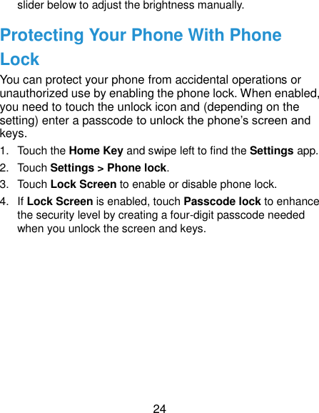  24 slider below to adjust the brightness manually. Protecting Your Phone With Phone Lock You can protect your phone from accidental operations or unauthorized use by enabling the phone lock. When enabled, you need to touch the unlock icon and (depending on the setting) enter a passcode to unlock the phone’s screen and keys. 1.  Touch the Home Key and swipe left to find the Settings app. 2.  Touch Settings &gt; Phone lock. 3.  Touch Lock Screen to enable or disable phone lock. 4.  If Lock Screen is enabled, touch Passcode lock to enhance the security level by creating a four-digit passcode needed when you unlock the screen and keys. 