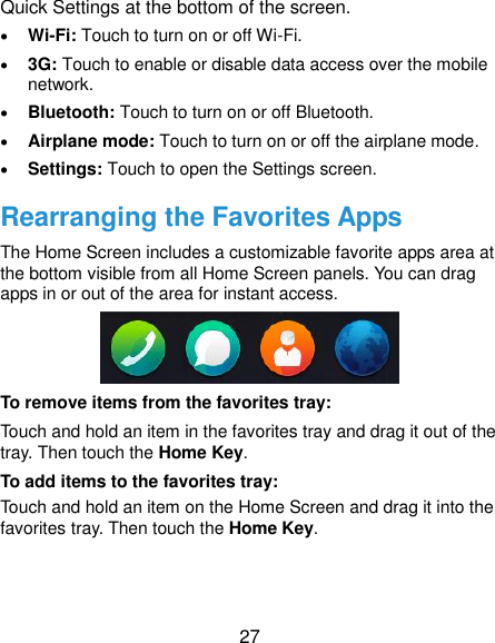  27 Quick Settings at the bottom of the screen.    Wi-Fi: Touch to turn on or off Wi-Fi.  3G: Touch to enable or disable data access over the mobile network.  Bluetooth: Touch to turn on or off Bluetooth.  Airplane mode: Touch to turn on or off the airplane mode.  Settings: Touch to open the Settings screen. Rearranging the Favorites Apps The Home Screen includes a customizable favorite apps area at the bottom visible from all Home Screen panels. You can drag apps in or out of the area for instant access.  To remove items from the favorites tray: Touch and hold an item in the favorites tray and drag it out of the tray. Then touch the Home Key. To add items to the favorites tray: Touch and hold an item on the Home Screen and drag it into the favorites tray. Then touch the Home Key. 
